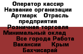 Оператор-кассир › Название организации ­ Артмарк › Отрасль предприятия ­ Розничная торговля › Минимальный оклад ­ 20 000 - Все города Работа » Вакансии   . Крым,Бахчисарай